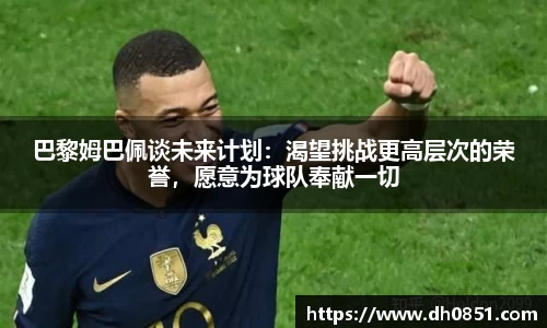 巴黎姆巴佩谈未来计划：渴望挑战更高层次的荣誉，愿意为球队奉献一切