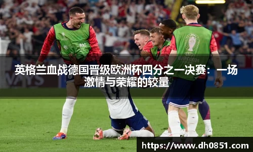 英格兰血战德国晋级欧洲杯四分之一决赛：一场激情与荣耀的较量