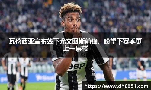 瓦伦西亚宣布签下尤文图斯前锋，盼望下赛季更上一层楼