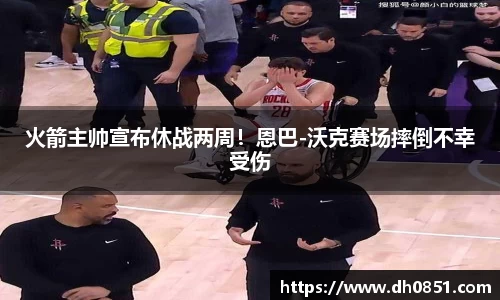 火箭主帅宣布休战两周！恩巴-沃克赛场摔倒不幸受伤