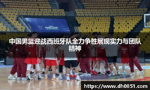 中国男篮迎战西班牙队全力争胜展现实力与团队精神